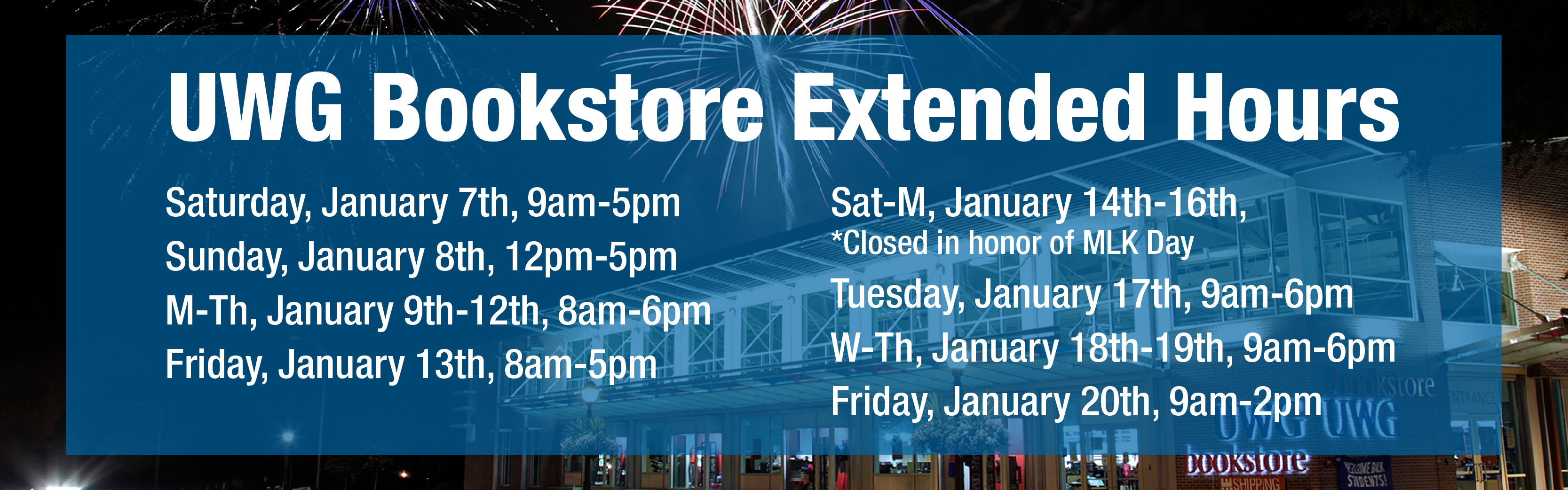 Bookstore Extended Hours for Spring Semester: Saturday, January 7th, 9am-5pm; Sunday, January 8th, 12pm-5pm; M-Th, January 9th-12th, 8am-6pm; Friday, January 13th, 8am-5pm; Sat-M, January 14th-16th, Closed in honor of MLK Day; Tuesday, January 17th, 8am-6pm; W-Th, January 18th-19th, 9am-6pm; Friday, January 20th, 9am-2pm